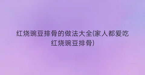 “红烧豌豆排骨的做法大全(家人都爱吃红烧豌豆排骨)