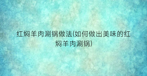 红焖羊肉涮锅做法(如何做出美味的红焖羊肉涮锅)
