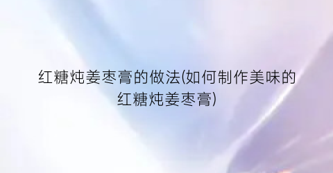 红糖炖姜枣膏的做法(如何制作美味的红糖炖姜枣膏)