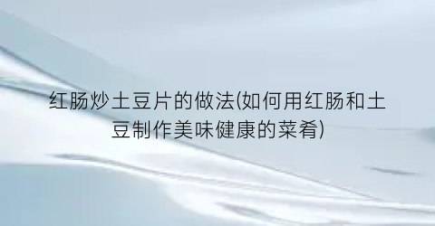 “红肠炒土豆片的做法(如何用红肠和土豆制作美味健康的菜肴)