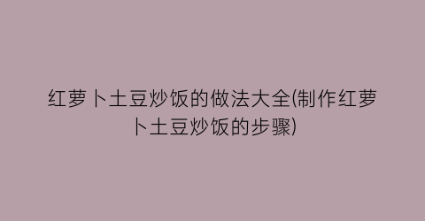 红萝卜土豆炒饭的做法大全(制作红萝卜土豆炒饭的步骤)