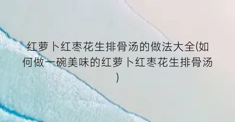 “红萝卜红枣花生排骨汤的做法大全(如何做一碗美味的红萝卜红枣花生排骨汤)