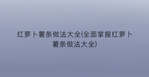 红萝卜薯条做法大全(全面掌握红萝卜薯条做法大全)