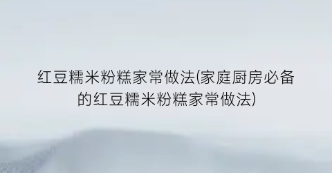 红豆糯米粉糕家常做法(家庭厨房必备的红豆糯米粉糕家常做法)