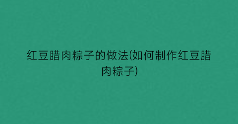 红豆腊肉粽子的做法(如何制作红豆腊肉粽子)