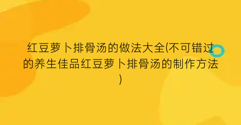 红豆萝卜排骨汤的做法大全(不可错过的养生佳品红豆萝卜排骨汤的制作方法)