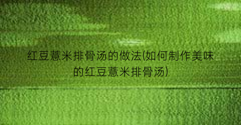 “红豆薏米排骨汤的做法(如何制作美味的红豆薏米排骨汤)