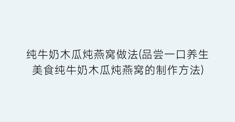纯牛奶木瓜炖燕窝做法(品尝一口养生美食纯牛奶木瓜炖燕窝的制作方法)