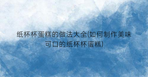 纸杯杯蛋糕的做法大全(如何制作美味可口的纸杯杯蛋糕)