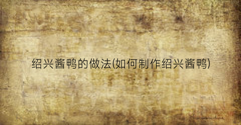绍兴酱鸭的做法(如何制作绍兴酱鸭)