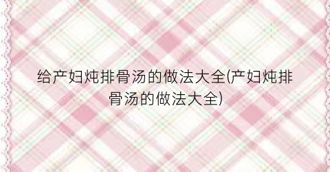 给产妇炖排骨汤的做法大全(产妇炖排骨汤的做法大全)