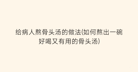 “给病人熬骨头汤的做法(如何熬出一碗好喝又有用的骨头汤)