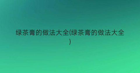绿茶膏的做法大全(绿茶膏的做法大全)
