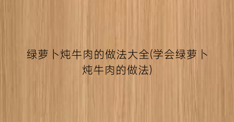 绿萝卜炖牛肉的做法大全(学会绿萝卜炖牛肉的做法)