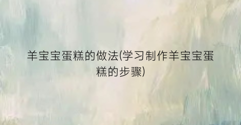 “羊宝宝蛋糕的做法(学习制作羊宝宝蛋糕的步骤)