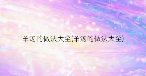 羊汤的做法大全(羊汤的做法大全)