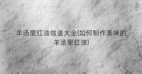 羊汤里红油做法大全(如何制作美味的羊汤里红油)