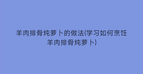 “羊肉排骨炖萝卜的做法(学习如何烹饪羊肉排骨炖萝卜)