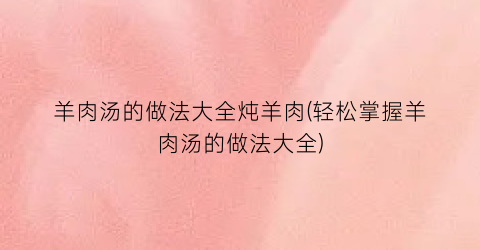 羊肉汤的做法大全炖羊肉(轻松掌握羊肉汤的做法大全)