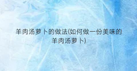 羊肉汤萝卜的做法(如何做一份美味的羊肉汤萝卜)