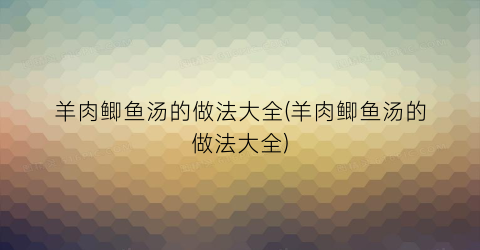 “羊肉鲫鱼汤的做法大全(羊肉鲫鱼汤的做法大全)