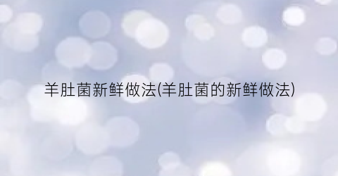 羊肚菌新鲜做法(羊肚菌的新鲜做法)