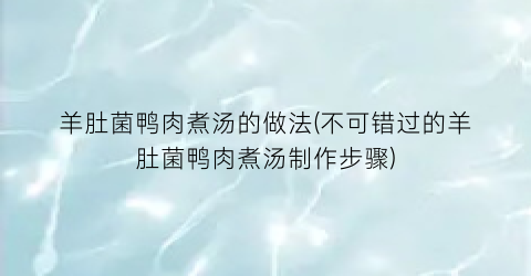 羊肚菌鸭肉煮汤的做法(不可错过的羊肚菌鸭肉煮汤制作步骤)