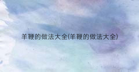 羊鞭的做法大全(羊鞭的做法大全)