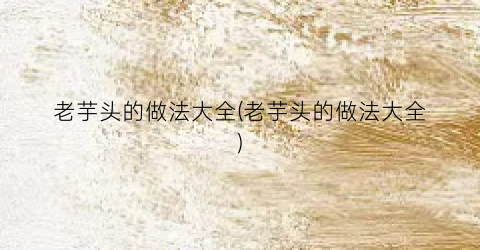 老芋头的做法大全(老芋头的做法大全)