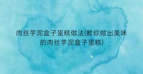 肉丝芋泥盒子蛋糕做法(教你做出美味的肉丝芋泥盒子蛋糕)