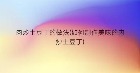 肉炒土豆丁的做法(如何制作美味的肉炒土豆丁)