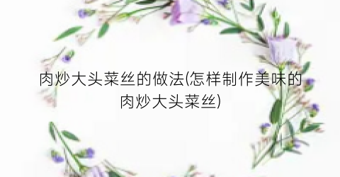 肉炒大头菜丝的做法(怎样制作美味的肉炒大头菜丝)