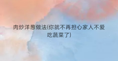 肉炒洋葱做法(你就不再担心家人不爱吃蔬菜了)