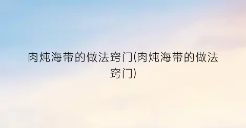 “肉炖海带的做法窍门(肉炖海带的做法窍门)