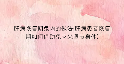 “肝病恢复期兔肉的做法(肝病患者恢复期如何借助兔肉来调节身体)