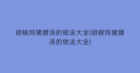 “胡椒炖猪腰汤的做法大全(胡椒炖猪腰汤的做法大全)