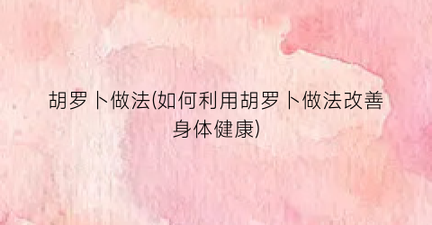 胡罗卜做法(如何利用胡罗卜做法改善身体健康)