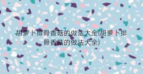 胡萝卜排骨香菇的做法大全(胡萝卜排骨香菇的做法大全)
