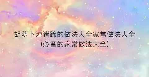 胡萝卜炖猪蹄的做法大全家常做法大全(必备的家常做法大全)