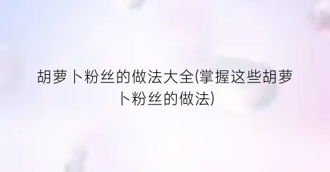 胡萝卜粉丝的做法大全(掌握这些胡萝卜粉丝的做法)