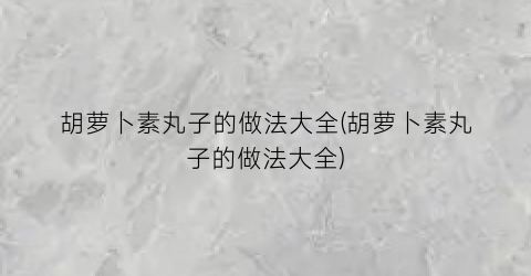 “胡萝卜素丸子的做法大全(胡萝卜素丸子的做法大全)