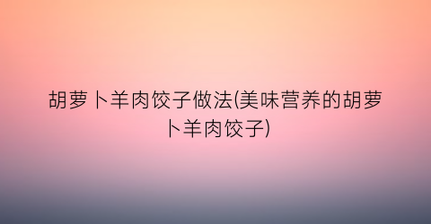 “胡萝卜羊肉饺子做法(美味营养的胡萝卜羊肉饺子)