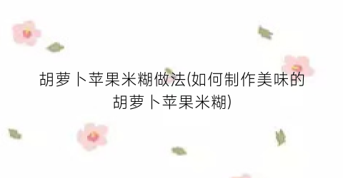 胡萝卜苹果米糊做法(如何制作美味的胡萝卜苹果米糊)