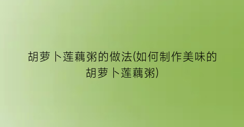 胡萝卜莲藕粥的做法(如何制作美味的胡萝卜莲藕粥)