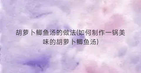 胡萝卜鲫鱼汤的做法(如何制作一锅美味的胡萝卜鲫鱼汤)