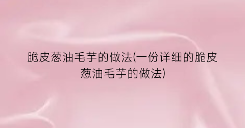 “脆皮葱油毛芋的做法(一份详细的脆皮葱油毛芋的做法)