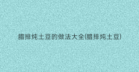 腊排炖土豆的做法大全(腊排炖土豆)