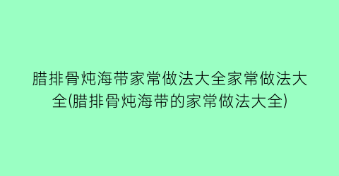 “腊排骨炖海带家常做法大全家常做法大全(腊排骨炖海带的家常做法大全)