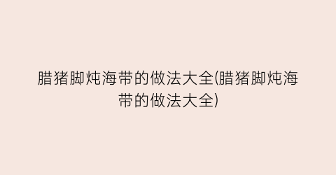 腊猪脚炖海带的做法大全(腊猪脚炖海带的做法大全)