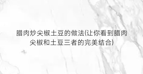 “腊肉炒尖椒土豆的做法(让你看到腊肉尖椒和土豆三者的完美结合)